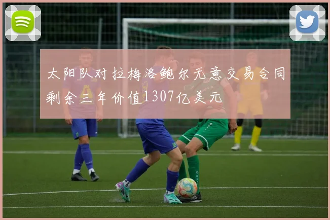太阳队对拉梅洛鲍尔无意交易合同剩余三年价值1307亿美元