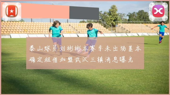 泰山球员刘彬彬本赛季未出场基本确定租借加盟武汉三镇消息曝光