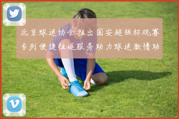北京球迷协会推出国安超级杯观赛专列便捷往返服务助力球迷激情助阵