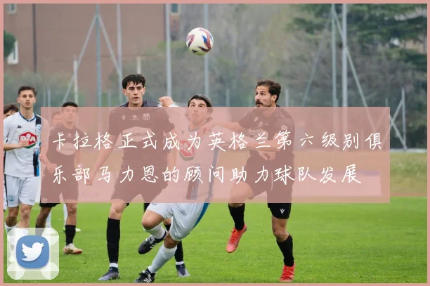 卡拉格正式成为英格兰第六级别俱乐部马力恩的顾问助力球队发展