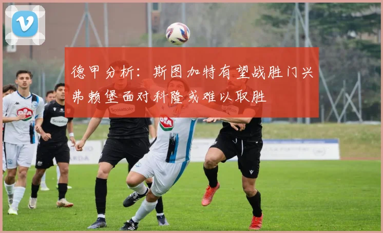 德甲分析：斯图加特有望战胜门兴弗赖堡面对科隆或难以取胜