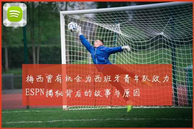 梅西曾有机会为西班牙青年队效力ESPN揭秘背后的故事与原因