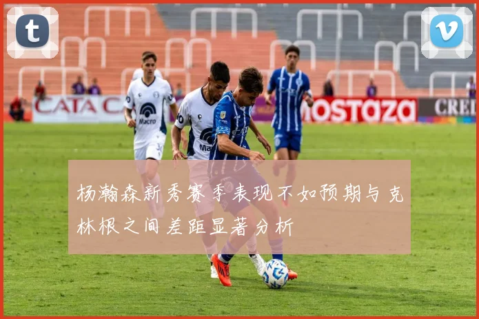 杨瀚森新秀赛季表现不如预期与克林根之间差距显著分析
