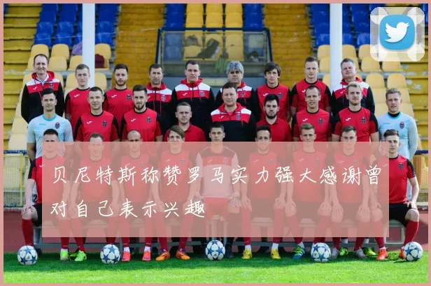 贝尼特斯称赞罗马实力强大感谢曾对自己表示兴趣