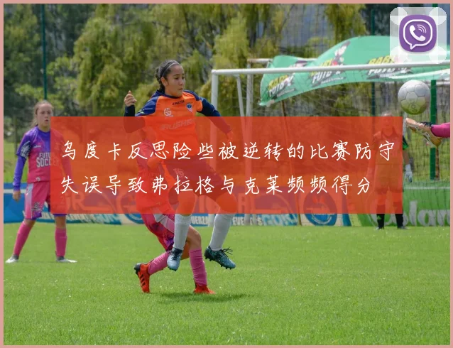 乌度卡反思险些被逆转的比赛防守失误导致弗拉格与克莱频频得分