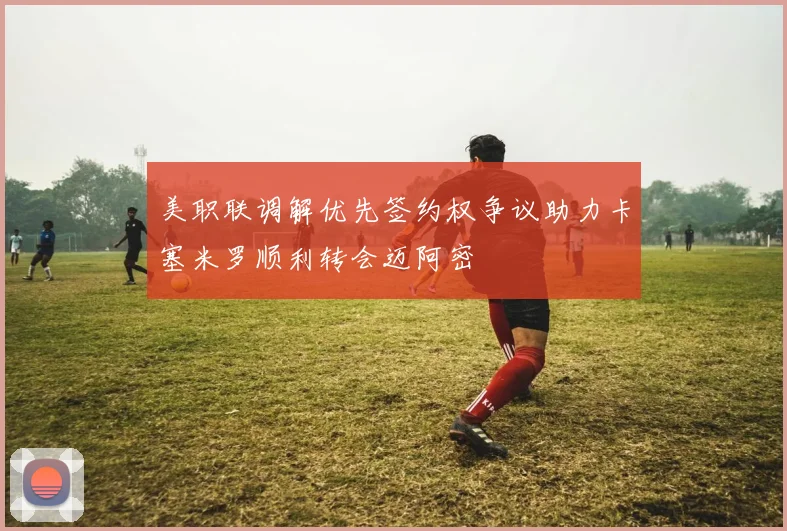 美职联调解优先签约权争议助力卡塞米罗顺利转会迈阿密