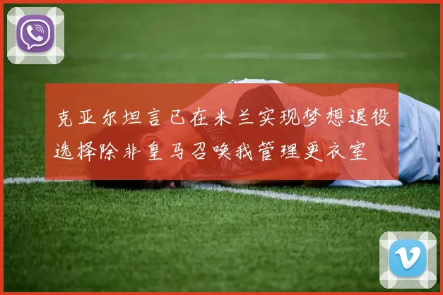 克亚尔坦言已在米兰实现梦想退役选择除非皇马召唤我管理更衣室
