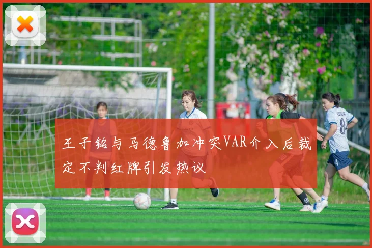 王子铭与马德鲁加冲突VAR介入后裁定不判红牌引发热议