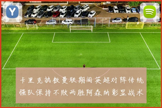 卡里克执教曼联期间英超对阵传统强队保持不败两胜阿森纳彰显战术智慧