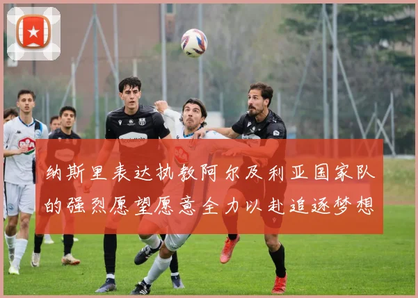 纳斯里表达执教阿尔及利亚国家队的强烈愿望愿意全力以赴追逐梦想