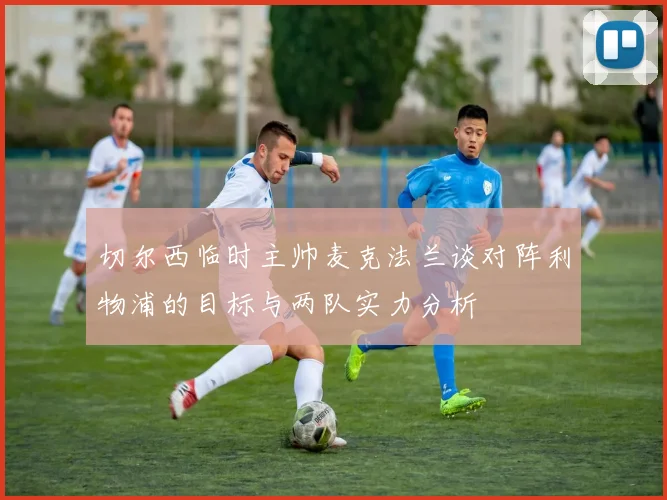 切尔西临时主帅麦克法兰谈对阵利物浦的目标与两队实力分析