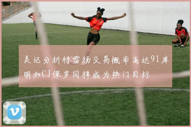 美记分析特雷杨交易概率高达91库明加CJ保罗同样成为热门目标