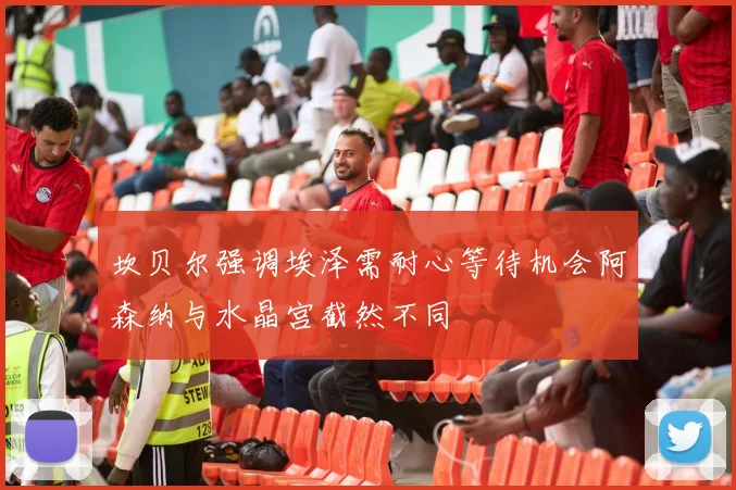 坎贝尔强调埃泽需耐心等待机会阿森纳与水晶宫截然不同