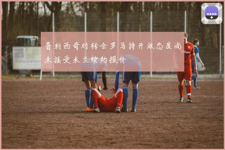普利西奇对转会罗马持开放态度尚未接受米兰续约报价