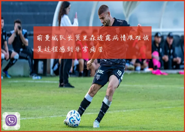 前曼城队长莫里森透露病情艰难恢复过程感到非常痛苦