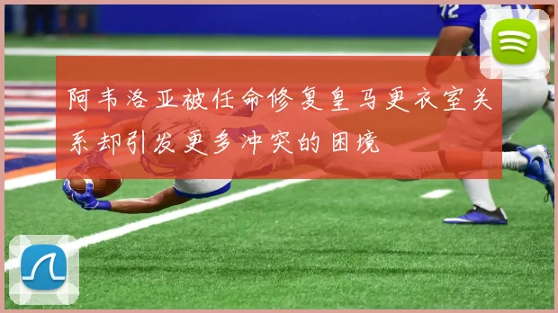阿韦洛亚被任命修复皇马更衣室关系却引发更多冲突的困境