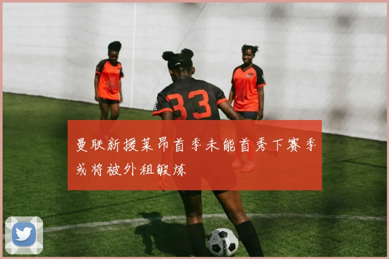 曼联新援莱昂首季未能首秀下赛季或将被外租锻炼