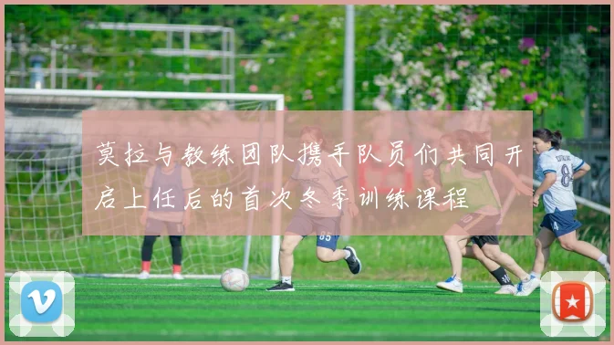 莫拉与教练团队携手队员们共同开启上任后的首次冬季训练课程